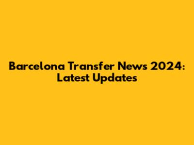 Barcelona Transfer News 2024: Latest Updates