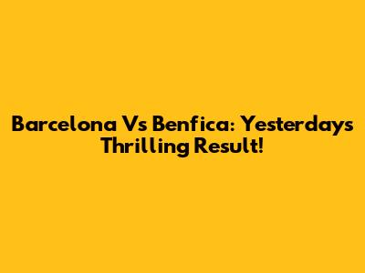 Barcelona Vs Benfica: Yesterday's Thrilling Result!