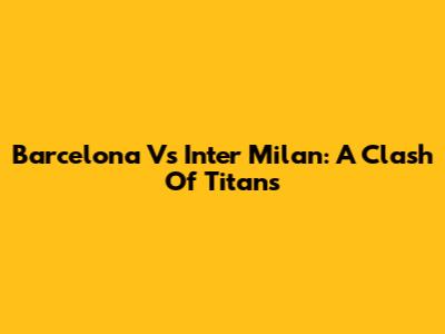 Barcelona Vs Inter Milan: A Clash Of Titans