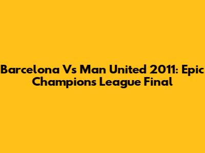 Barcelona Vs Man United 2011: Epic Champions League Final
