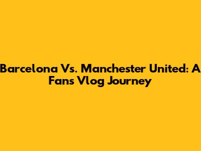 Barcelona Vs. Manchester United: A Fan's Vlog Journey