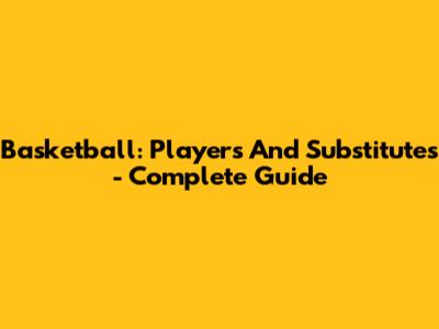 Basketball: Players And Substitutes - Complete Guide