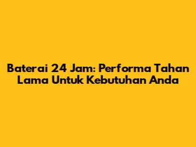 Baterai 24 Jam: Performa Tahan Lama Untuk Kebutuhan Anda