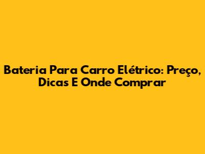 Bateria Para Carro Elétrico: Preço, Dicas E Onde Comprar