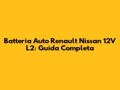 Batteria Auto Renault Nissan 12V L2: Guida Completa
