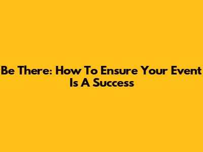 Be There: How To Ensure Your Event Is A Success