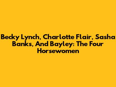 Becky Lynch, Charlotte Flair, Sasha Banks, And Bayley: The Four Horsewomen