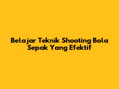 Belajar Teknik Shooting Bola Sepak Yang Efektif