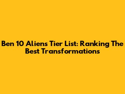 Ben 10 Aliens Tier List: Ranking The Best Transformations