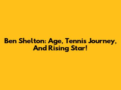 Ben Shelton: Age, Tennis Journey, And Rising Star!