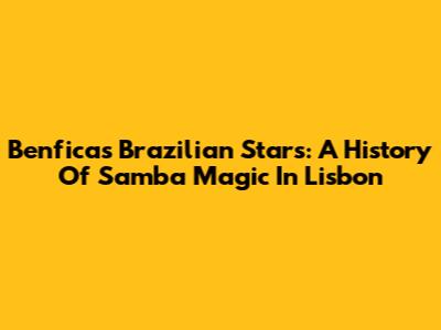 Benfica's Brazilian Stars: A History Of Samba Magic In Lisbon