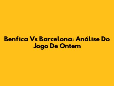 Benfica Vs Barcelona: Análise Do Jogo De Ontem