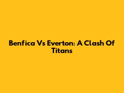 Benfica Vs Everton: A Clash Of Titans