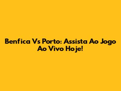 Benfica Vs Porto: Assista Ao Jogo Ao Vivo Hoje!
