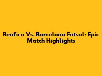 Benfica Vs. Barcelona Futsal: Epic Match Highlights