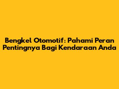 Bengkel Otomotif: Pahami Peran Pentingnya Bagi Kendaraan Anda