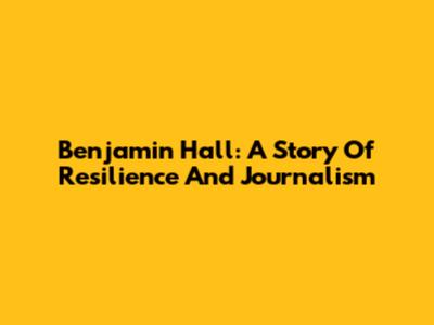 Benjamin Hall: A Story Of Resilience And Journalism
