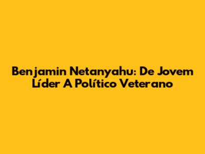 Benjamin Netanyahu: De Jovem Líder A Político Veterano