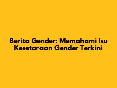 Berita Gender: Memahami Isu Kesetaraan Gender Terkini
