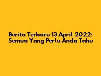 Berita Terbaru 13 April 2022: Semua Yang Perlu Anda Tahu