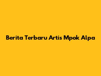 Berita Terbaru Artis Mpok Alpa