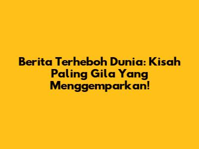 Berita Terheboh Dunia: Kisah Paling Gila Yang Menggemparkan!