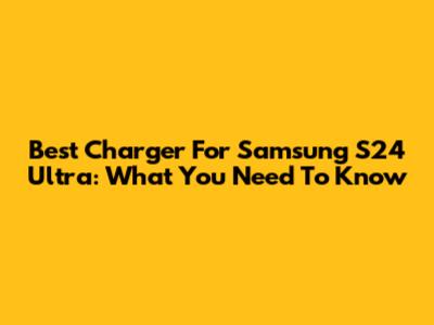 Best Charger For Samsung S24 Ultra: What You Need To Know