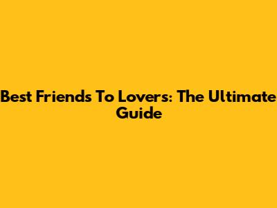 Best Friends To Lovers: The Ultimate Guide