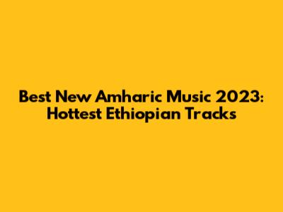 Best New Amharic Music 2023: Hottest Ethiopian Tracks