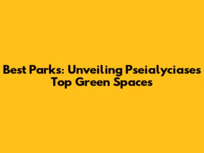 Best Parks: Unveiling Pseialyciase's Top Green Spaces