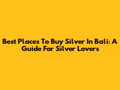 Best Places To Buy Silver In Bali: A Guide For Silver Lovers