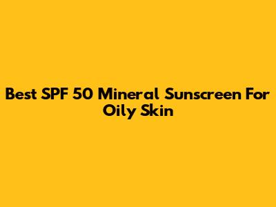 Best SPF 50 Mineral Sunscreen For Oily Skin