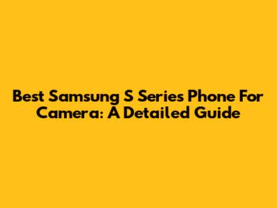 Best Samsung S Series Phone For Camera: A Detailed Guide