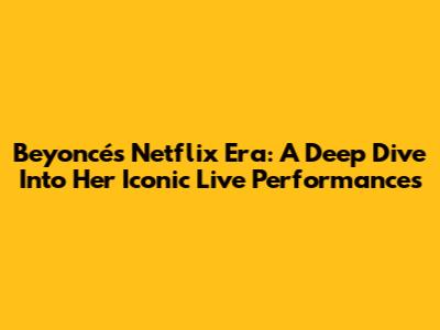 Beyoncé's Netflix Era: A Deep Dive Into Her Iconic Live Performances