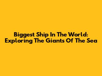 Biggest Ship In The World: Exploring The Giants Of The Sea