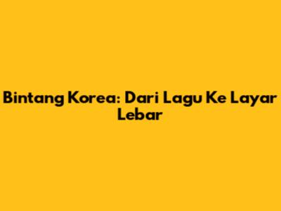 Bintang Korea: Dari Lagu Ke Layar Lebar