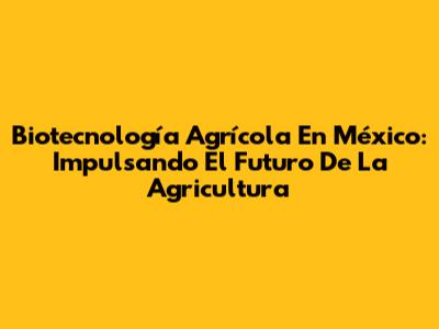 Biotecnología Agrícola En México: Impulsando El Futuro De La Agricultura