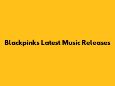 Blackpink's Latest Music Releases