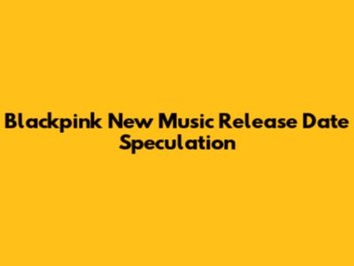 Blackpink New Music Release Date Speculation