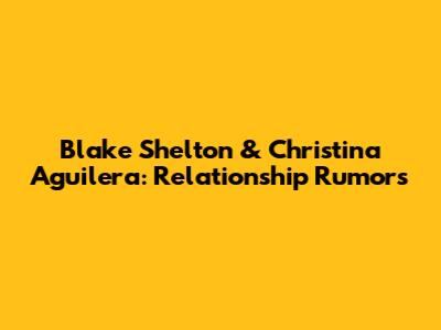 Blake Shelton & Christina Aguilera: Relationship Rumors