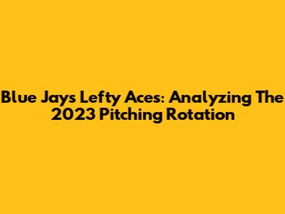 Blue Jays' Lefty Aces: Analyzing The 2023 Pitching Rotation