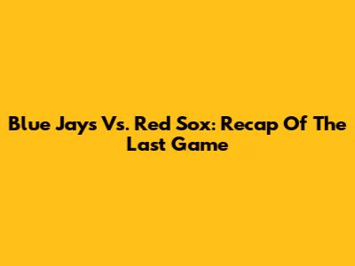 Blue Jays Vs. Red Sox: Recap Of The Last Game
