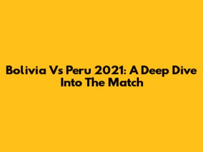Bolivia Vs Peru 2021: A Deep Dive Into The Match