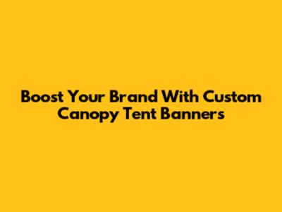 Boost Your Brand With Custom Canopy Tent Banners
