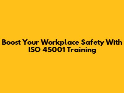 Boost Your Workplace Safety With ISO 45001 Training