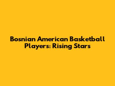 Bosnian American Basketball Players: Rising Stars