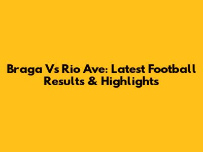 Braga Vs Rio Ave: Latest Football Results & Highlights