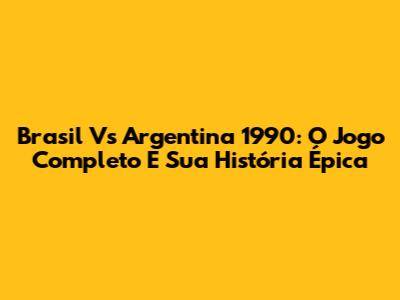 Brasil Vs Argentina 1990: O Jogo Completo E Sua História Épica
