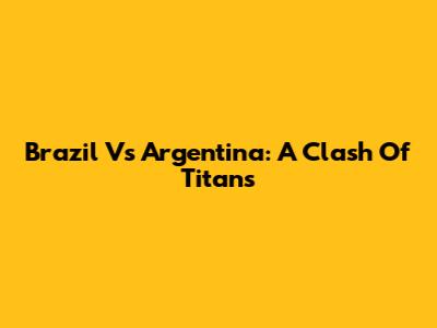 Brazil Vs Argentina: A Clash Of Titans