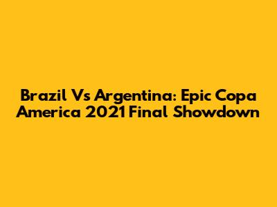 Brazil Vs Argentina: Epic Copa America 2021 Final Showdown